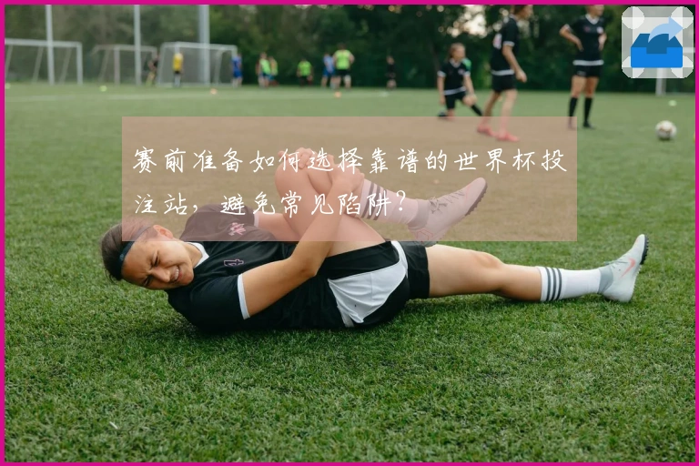 赛前准备如何选择靠谱的世界杯投注站，避免常见陷阱？